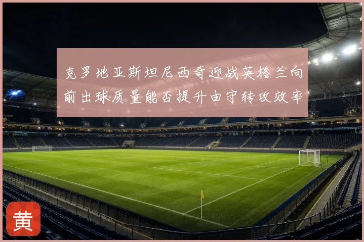 克罗地亚斯坦尼西奇迎战英格兰向前出球质量能否提升由守转攻效率